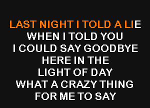 LAST NIGHT I TOLD A LIE
WHEN ITOLD YOU
I COULD SAY GOODBYE
HERE IN THE
LIGHT 0F DAY
WHATACRAZY THING
FOR METO SAY