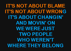 IT'S NOT ABOUT BLAME
IT'S NOT ABOUTWRONG
IT'S ABOUTCHANGIN'
AND MOVIN' 0N
WEWEREJUST
TWO PEOPLE
WHO WEREN'T
WHERETHEY BELONG