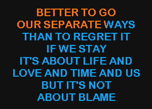 BETTER TO GO
OUR SEPARATE WAYS
THAN T0 REGRET IT
IF WE STAY
IT'S ABOUT LIFE AND
LOVE AND TIME AND US
BUT IT'S NOT
ABOUT BLAME