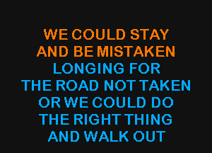 WE COULD STAY
AND BE MISTAKEN
LONGING FOR
THE ROAD NOT TAKEN
OR WE COULD DO
THE RIGHTTHING
AND WALK OUT