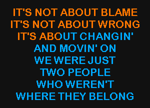 IT'S NOT ABOUT BLAME
IT'S NOT ABOUTWRONG
IT'S ABOUTCHANGIN'
AND MOVIN' 0N
WEWEREJUST
TWO PEOPLE
WHO WEREN'T
WHERETHEY BELONG