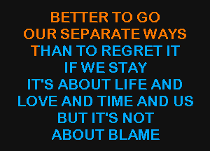 BETTER TO GO
OUR SEPARATE WAYS
THAN T0 REGRET IT
IF WE STAY
IT'S ABOUT LIFE AND
LOVE AND TIME AND US
BUT IT'S NOT
ABOUT BLAME