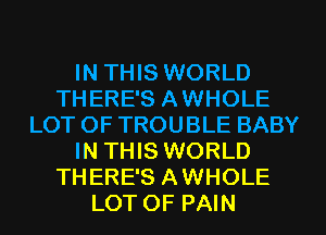 IN THIS WORLD
THERE'S AWHOLE
LOT OF TROUBLE BABY
IN THIS WORLD
THERE'S AWHOLE
LOT OF PAIN