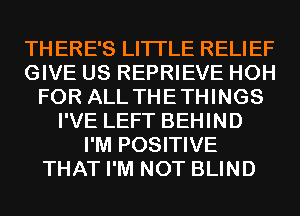 THERE'S LITI'LE RELIEF
GIVE US REPRIEVE HOH
FOR ALL THETHINGS
I'VE LEFT BEHIND
I'M POSITIVE
THAT I'M NOT BLIND