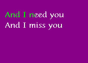 And I need you
And I miss you