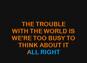 THETROUBLE
WITH THEWORLD IS
WE'RETOO BUSY TO

THINK ABOUT IT
ALL RIGHT