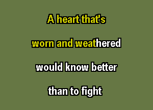 A heart thafs
worn and weathered

would know better

than to Fight