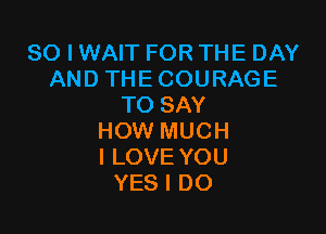 SO I WAIT FOR THE DAY
AND THE COURAGE
TO SAY

HOW MUCH
I LOVE YOU
YES I DO