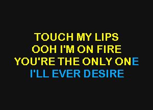 TOUCH MY LIPS
OOH I'M ON FIRE
YOU'RETHE ONLY ONE
I'LL EVER DESIRE

g