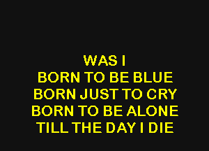 WAS I
BORN TO BE BLUE
BORN JUST TO CRY
BORN TO BE ALONE
TILLTHE DAYI DIE