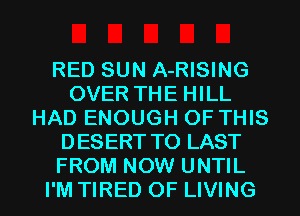 RED SUN A-RISING
OVER THE HILL
HAD ENOUGH OF THIS
DESERT T0 LAST
FROM NOW UNTIL
I'M TIRED OF LIVING
