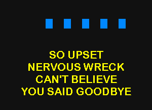 SO UPSET

NERVOUS WRECK
CAN'T BELIEVE
YOU SAID GOODBYE