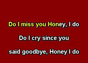 Do I miss you Honey, I do

Do I cry since you

said goodbye, Honey I do