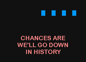 CHANCES ARE
WE'LL GO DOWN
IN HISTORY