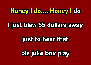 Honey I do ..... Honey I do
Ijust blew 55 dollars away

just to hear that

ole juke box play