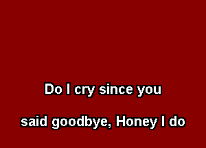 Do I cry since you

said goodbye, Honey I do