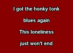 I got the honky tonk

blues again
This loneliness

just won't end
