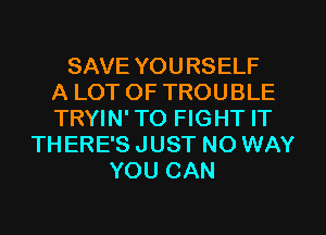 SAVE YOURSELF
A LOT OF TROUBLE
TRYIN' TO FIGHT IT
THERE'S JUST NO WAY
YOU CAN