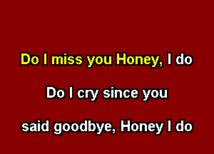 Do I miss you Honey, I do

Do I cry since you

said goodbye, Honey I do