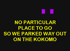 NO PARTIC U LAR

PLACETO GO
SO WE PARKED WAY OUT
ON THE KOKOMO