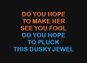 DO YOU HOPE
TO MAKE HER
SEE YOU FOOL
DO YOU HOPE
TO PLUCK
THIS DUSKYJEWEL