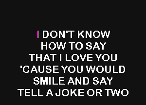 I DON'T KNOW
HOW TO SAY
THAT I LOVE YOU
'CAUSE YOU WOULD
SMILE AND SAY
TELL A JOKE OR TWO