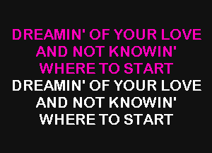 DREAMIN' OF YOUR LOVE
AND NOT KNOWIN'
WHERETO START