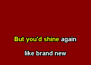But you'd shine again

like brand new