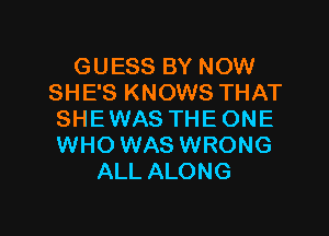 GUESS BY NOW
SHE'S KNOWS THAT

SHE WAS THE ONE
WHO WAS WRONG
ALL ALONG