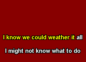 I know we could weather it all

I might not know what to do