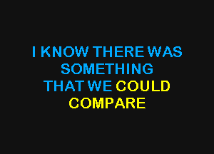 I KNOW THERE WAS
SOMETHING

THAT WE COULD
COMPARE