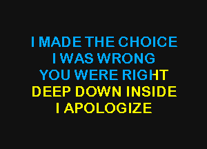 IMADETHECHOICE
IWAS WRONG
YOU WERE RIGHT
DEEP DOWN INSIDE
IAPOLOGIZE