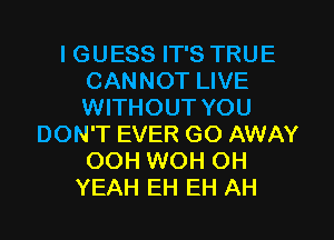 I GUESS IT'S TRUE
CANNOT LIVE
WITHOUT YOU

DON'T EVER GO AWAY
OOH WOH OH
YEAH EH EH AH