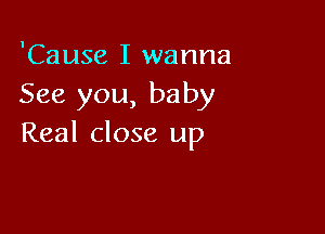 'Cause I wanna
See you, baby

Real close up