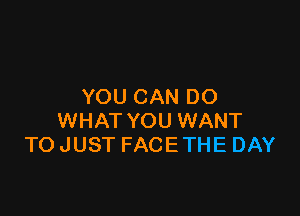 YOU CAN DO

WHAT YOU WANT
TO JUST FACE THE DAY