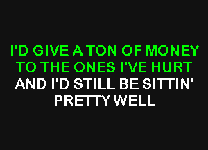 I'D GIVE ATON OF MONEY
TO THE ONES I'VE HURT
AND I'D STILL BE SITI'IN'

PRETTYWELL