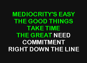 MEDIOCRITY'S EASY
THEGOOD THINGS
TAKETIME
THEGREAT NEED
COMMITMENT
RIGHT DOWN THE LINE