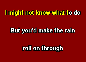 I might not know what to do

But you'd make the rain

roll on through