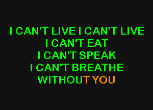 ICAN'T LIVE I CAN'T LIVE
I CAN'T EAT

I CAN'T SPEAK
I CAN'T BREATHE
WITHOUT YOU