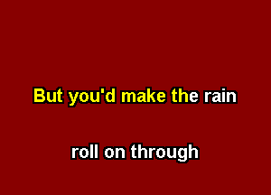 But you'd make the rain

roll on through