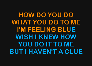 HOW DO YOU DO
WHAT YOU DO TO ME
I'M FEELING BLUE
WISH I KNEW HOW
YOU DO IT TO ME
BUT I HAVEN'T A CLUE