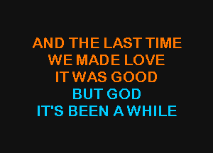 AND THE LAST TIME
WE MADE LOVE
IT WAS GOOD
BUT GOD
IT'S BEEN AWHILE