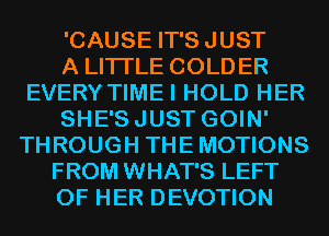 'CAUSE IT'SJUST
A LITTLE COLDER
EVERY TIMEI HOLD HER
SHE'SJUST GOIN'
THROUGH THEMOTIONS
FROM WHAT'S LEFT
OF HER DEVOTION