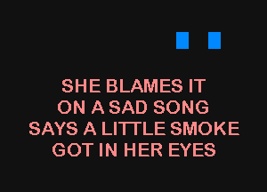 SHE BLAMES IT

ON A SAD SONG
SAYS A LITTLE SMOKE
GOT IN HER EYES