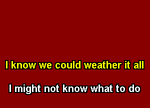 I know we could weather it all

I might not know what to do