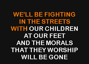 WE'LL BE FIGHTING
IN THE STREETS
WITH OUR CHILDREN
ATOUR FEET
AND THE MORALS
THAT THEY WORSHIP
WILL BE GONE