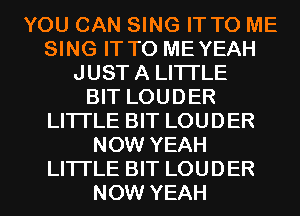 YOU CAN SING IT TO ME
SING IT TO MEYEAH
JUSTA LITTLE
BIT LOUDER
LITTLE BIT LOUDER
NOW YEAH
LITTLE BIT LOUDER
NOW YEAH