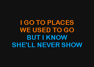 I GO TO PLACES
WE USED TO GO

BUTI KNOW
SHE'LL NEVER SHOW