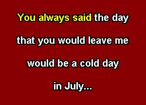 You always said the day

that you would leave me

would be a cold day

in July...