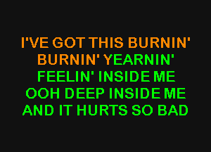 I'VE GOT THIS BURNIN'
BURNIN'YEARNIN'
FEELIN' INSIDEME

00H DEEP INSIDE ME

AND IT HURTS SO BAD